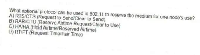 What optional protocol can be used in 802.11 to reserve the medium for one node's use?
A) RTS/CTS (Request to Send/Clear to Send)
B) RAR/CTU (Reserve Airtime Request/Clear to Use)
C) HA/RA (Hold Airtime/Reserved Airtime)
D) RT/FT (Request Time/Fair Time)