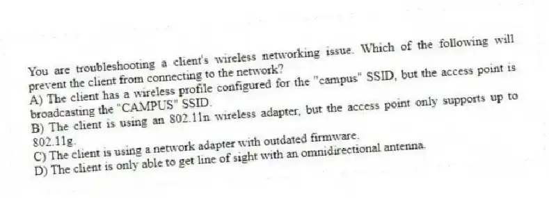 You are troubleshooting a client's wireless networking issue. Which of the following will prevent the client from connecting to the network?
A) The client has a wireless profile configured for the "campus" SSID, but the access point is broadcasting the "CAMPUS" SSID.
B) The client is using an 802.11n wireless adapter, but the access point only supports up to 802.11g.
C) The client is using a network adapter with outdated firmware.
D) The client is only able to get line of sight with an omnidirectional antenna.