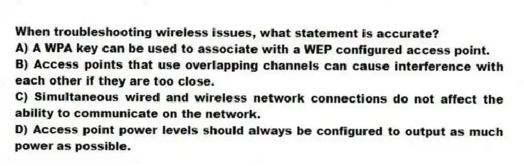 When troubleshooting wireless issues, what statement is accurate?
A) A WPA key can be used to associate with a WEP configured access point.
B) Access points that use overlapping channels can cause interference with each other if they are too close.
C) Simultaneous wired and wireless network connections do not affect the ability to communicate on the network.
D) Access point power levels should always be configured to output as much power as possible.