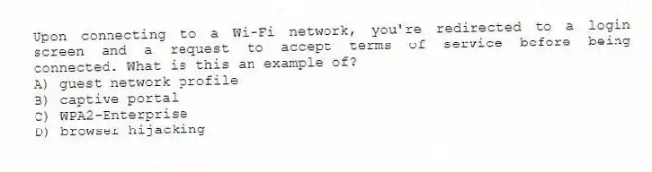 Upon connecting to a Wi-Fi network, you're redirected to a login screen and a request to accept terms of service before being connected. What is this an example of?
A) guest network profile
B) captive portal
C) WPA2-Enterprise
D) browser hijacking