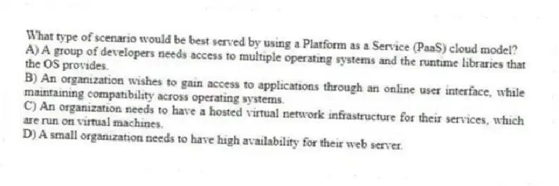 What type of scenario would be best served by using a Platform as a Service (PaaS) cloud model?
A) A group of developers needs access to multiple operating systems and the runtime libraries that the OS provides.
B) An organization wishes to gain access to applications through an online user interface, while maintaining compatibility across operating systems.
C) An organization needs to have a hosted virtual network infrastructure for their services, which are run on virtual machines.
D) A small organization needs to have high availability for their web server.