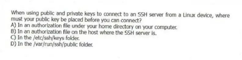 When using public and private keys to connect to an SSH server from a Linux device, where must your public key be placed before you can connect?
A) In an authorization file under your home directory on your computer.
B) In an authorization file on the host where the SSH server is.
C) In the /etc/ssh/keys folder.
D) In the /var/run/ssh/public folder.