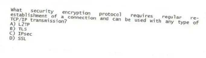 What security encryption protocol requires regular re-establishment of a connection and can be used with any type of TCP/IP transmission?
A) L2TP
B) TLS
C) IPsec
D) SSL