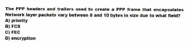 The PPP headers and trailers used to create a PPP frame that encapsulates Network layer packets vary between 8 and 10 bytes in size due to what field?
A) priority
B) FCS
C) FEC
D) encryption