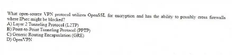 What open-source VPN protocol utilizes OpenSSL for encryption and has the ability to possibly cross firewalls where IPsec might be blocked?
A) Layer 2 Tunneling Protocol (L2TP)
B) Point-to-Point Tunneling Protocol (PPTP)
C) Generic Routing Encapsulation (GRE)
D) OpenVPN