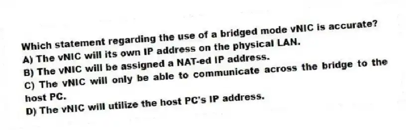 Which statement regarding the use of a bridged mode vNIC is accurate?
A) The vNIC will its own IP address on the physical LAN.
B) The vNIC will be assigned a NAT-ed IP address.
C) The vNIC will only be able to communicate across the bridge to the host PC.
D) The vNIC will utilize the host PC's IP address.