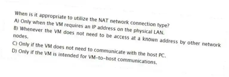When is it appropriate to utilize the NAT network connection type?
A) Only when the VM requires an IP address on the physical LAN.
B) Whenever the VM does not need to be access at a known address by other network nodes.
C) Only if the VM does not need to communicate with the host PC.
D) Only if the VM is intended for VM-to-host communications.