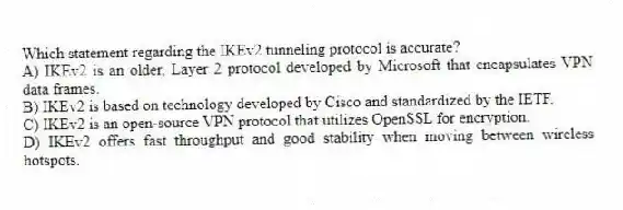 Which statement regarding the IKEv2 tunneling protocol is accurate?
A) IKEv2 is an older, Layer 2 protocol developed by Microsoft that encapsulates VPN data frames.
B) IKEv2 is based on technology developed by Cisco and standardized by the IETF.
C) IKEv2 is an open-source VPN protocol that utilizes OpenSSL for encryption.
D) IKEv2 offers fast throughput and good stability when moving between wireless hotspots.