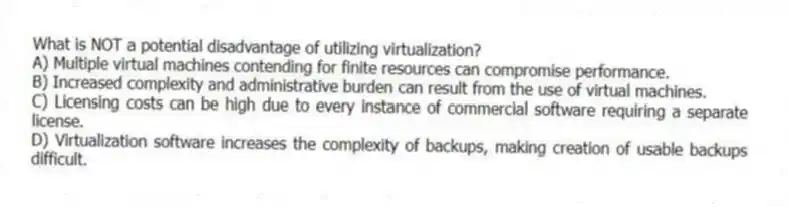 What is NOT a potential disadvantage of utilizing virtualization?
A) Multiple virtual machines contending for finite resources can compromise performance.
B) Increased complexity and administrative burden can result from the use of virtual machines.
C) Licensing costs can be high due to every instance of commercial software requiring a separate license.
D) Virtualization software increases the complexity of backups, making creation of usable backups difficult.
