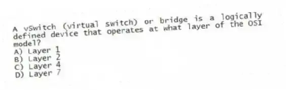 A vSwitch (virtual switch) or bridge is a logically defined device that operates at what layer of the OSI model?
A) Layer 1
B) Layer 2
C) Layer 4
D) Layer 7