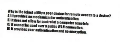 Why is the telnet utility a poor choice for remote access to a device?
A) It provides no mechanism for authentication.
B) It does not allow for control of a computer remotely.
C) It cannot be used over a public WAN connection.
D) It provides poor authentication and no encryption.