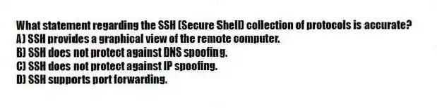 What statement regarding the SSH (Secure Shell) collection of protocols is accurate?
A) SSH provides a graphical view of the remote computer.
B) SSH does not protect against DNS spoofing.
C) SSH does not protect against IP spoofing.
D) SSH supports port forwarding.