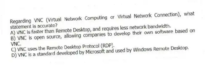 Regarding VNC (Virtual Network Computing or Virtual Network Connection), what statement is accurate?
A) VNC is faster than Remote Desktop, and requires less network bandwidth.
B) VNC is open source, allowing companies to develop their own software based on VNC.
C) VNC uses the Remote Desktop Protocol (RDP).
D) VNC is a standard developed by Microsoft and used by Windows Remote Desktop.