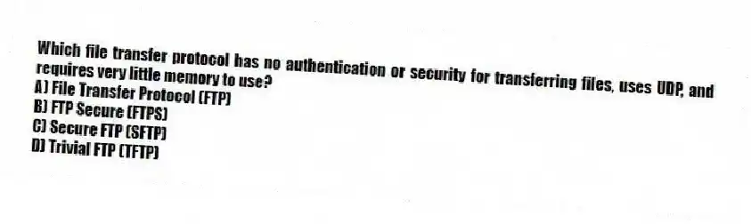 Which file transfer protocol has no authentication or security for transferring files, uses UDP, and requires very little memory to use?
A) File Transfer Protocol (FTP)
B) FTP Secure (FTPS)
C) Secure FTP (SFTP)
D) Trivial FTP (TFTP)