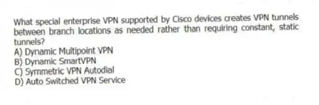 What special enterprise VPN supported by Cisco devices creates VPN tunnels between branch locations as needed rather than requiring constant, static tunnels?
A) Dynamic Multipoint VPN
B) Dynamic SmartVPN
C) Symmetric VPN Autodial
D) Auto Switched VPN Service