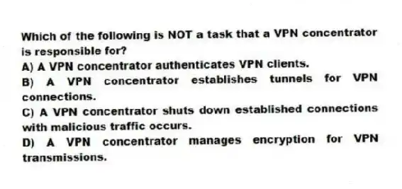 Which of the following is NOT a task that a VPN concentrator is responsible for?
A) A VPN concentrator authenticates VPN clients.
B) A VPN concentrator establishes tunnels for VPN connections.
C) A VPN concentrator shuts down established connections with malicious traffic occurs.
D) A VPN concentrator manages encryption for VPN transmissions.