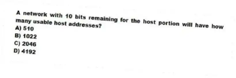 A network with 10 bits remaining for the host portion will have how many usable host addresses?
A) 510
B) 1022
C) 2046
D) 4192