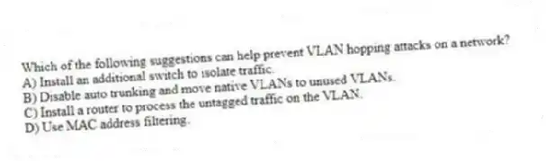 Which of the following suggestions can help prevent VLAN hopping attacks on a network?
A) Install an additional switch to isolate traffic.
B) Disable auto trunking and move native VLANs to unused VLANs.
C) Install a router to process the untagged traffic on the VLAN.
D) Use MAC address filtering.