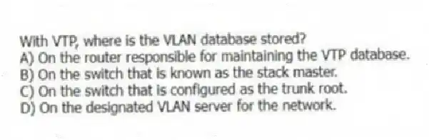 With VTP, where is the VLAN database stored?
A) On the router responsible for maintaining the VTP database.
B) On the switch that is known as the stack master.
C) On the switch that is configured as the trunk root.
D) On the designated VLAN server for the network.