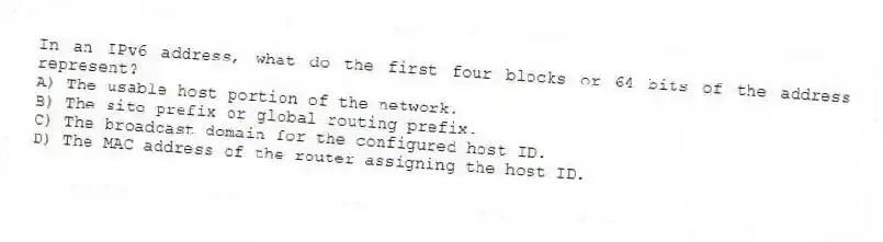 In an IPv6 address, what do the first four blocks or 64 bits of the address represent?
A) The usable host portion of the network.
B) The site prefix or global routing prefix.
C) The broadcast domain for the configured host ID.
D) The MAC address of the router assigning the host ID.