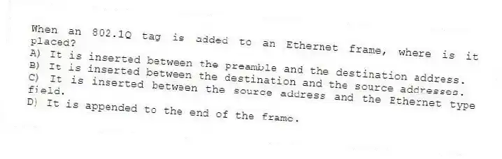 When an 802.1Q tag is added to an Ethernet frame, where is it placed?
A) It is inserted between the preamble and the destination address.
B) It is inserted between the destination and the source addresses.
C) It is inserted between the source address and the Ethernet type field.
D) It is appended to the end of the frame.