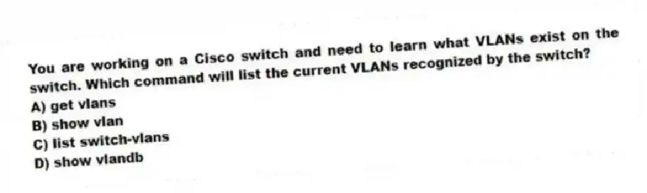 You are working on a Cisco switch and need to learn what VLANs exist on the switch. Which command will list the current VLANs recognized by the switch?
A) get vlans
B) show vlan
C) list switch-vlans
D) show vlandb