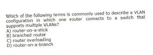 Which of the following terms is commonly used to describe a VLAN configuration in which one router connects to a switch that supports multiple VLANs?
A) router-on-a-stick
B) branched router
C) router overloading
D) router-on-a-branch
