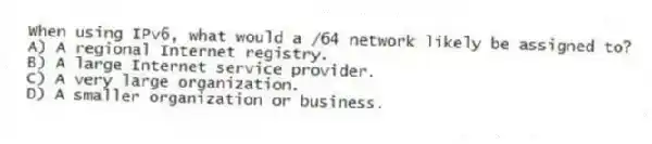 When using IPv6, what would a /64 network likely be assigned to?
A) A regional Internet registry.
B) A large Internet service provider.
C) A very large organization.
D) A smaller organization or business.