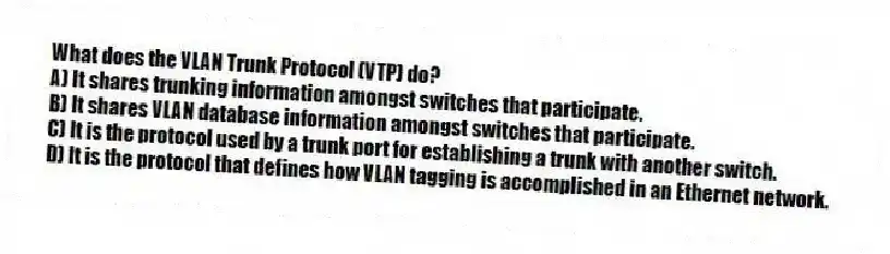 What does the VLAN Trunk Protocol (VTP) do?
A) It shares trunking information amongst switches that participate.
B) It shares VLAN database information amongst switches that participate.
C) It is the protocol used by a trunk port for establishing a trunk with another switch.
D) It is the protocol that defines how VLAN tagging is accomplished in an Ethernet network.