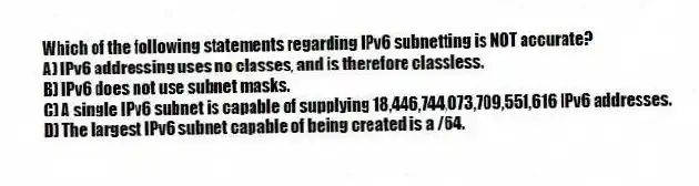 Which of the following statements regarding IPv6 subnetting is NOT accurate?
A) IPv6 addressing uses no classes, and is therefore classless.
B) IPv6 does not use subnet masks.
C) A single IPv6 subnet is capable of supplying 18,446,744,073,709,551,616 IPv6 addresses.
D) The largest IPv6 subnet capable of being created is a /64.
