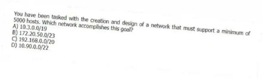 You have been tasked with the creation and design of a network that must support a minimum of 5000 hosts. Which network accomplishes this goal?
A) 10.3.0.0/19
B) 172.20.50.0/23
C) 192.168.0.0/20
D) 10.90.0.0/22