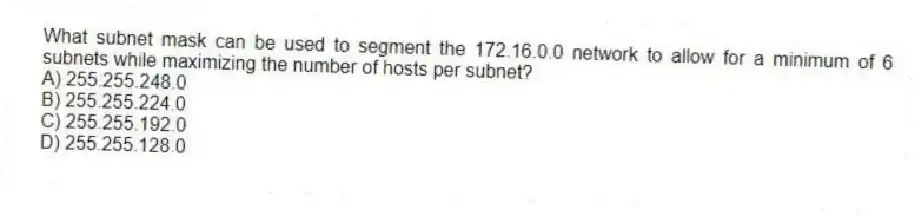 What subnet mask can be used to segment the 172.16.0.0 network to allow for a minimum of 6 subnets while maximizing the number of hosts per subnet?
A) 255.255.248.0
B) 255.255.224.0
C) 255.255.192.0
D) 255.255.128.0