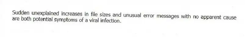 Sudden unexplained increases in file sizes and unusual error messages with no apparent cause are both potential symptoms of a viral infection.