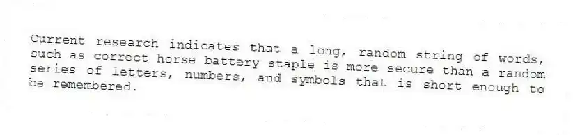 Current research indicates that a long, random string of words, such as correct horse battery staple is more secure than a random series of letters, numbers, and symbols that is short enough to be remembered.