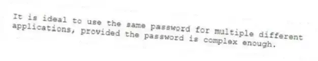 It is ideal to use the same password for multiple different applications, provided the password is complex enough.