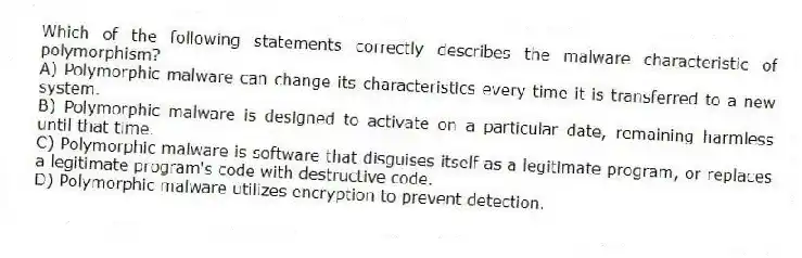 Which of the following statements correctly describes the malware characteristic of polymorphism?
A) Polymorphic malware can change its characteristics every time it is transferred to a new system.
B) Polymorphic malware is designed to activate on a particular date, remaining harmless until that time.
C) Polymorphic malware is software that disguises itself as a legitimate program, or replaces a legitimate program's code with destructive code.
D) Polymorphic malware utilizes encryption to prevent detection.