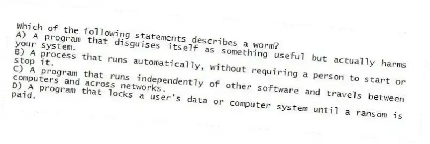 Which of the following statements describes a worm?
A) A program that disguises itself as something useful but actually harms your system.
B) A process that runs automatically, without requiring a person to start or stop it.
C) A program that runs independently of other software and travels between computers and across networks.
D) A program that locks a user's data or computer system until a ransom is paid.