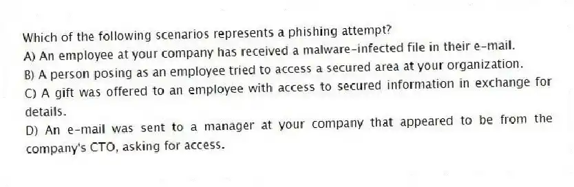 Which of the following scenarios represents a phishing attempt?
A) An employee at your company has received a malware-infected file in their e-mail.
B) A person posing as an employee tried to access a secured area at your organization.
C) A gift was offered to an employee with access to secured information in exchange for details.
D) An e-mail was sent to a manager at your company that appeared to be from the company's CTO, asking for access.