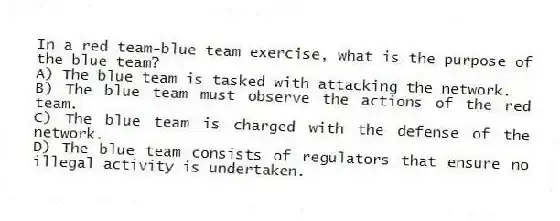 In a red team-blue team exercise, what is the purpose of the blue team?
A) The blue team is tasked with attacking the network.
B) The blue team must observe the actions of the red team.
C) The blue team is charged with the defense of the network.
D) The blue team consists of regulators that ensure no illegal activity is undertaken.
