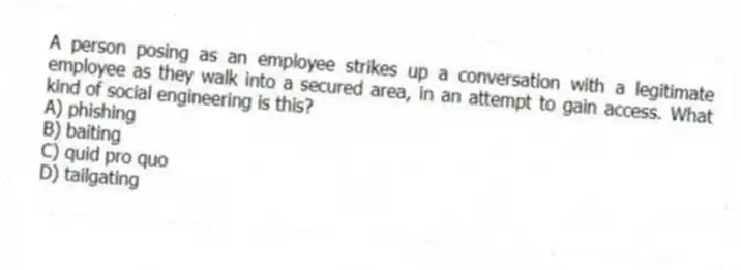 A person posing as an employee strikes up a conversation with a legitimate employee as they walk into a secured area, in an attempt to gain access. What kind of social engineering is this?
A) phishing
B) baiting
C) quid pro quo
D) tailgating