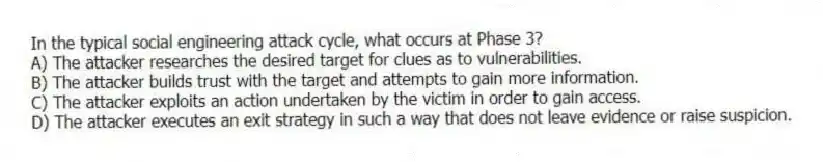 In the typical social engineering attack cycle, what occurs at Phase 3?
A) The attacker researches the desired target for clues as to vulnerabilities.
B) The attacker builds trust with the target and attempts to gain more information.
C) The attacker exploits an action undertaken by the victim in order to gain access.
D) The attacker executes an exit strategy in such a way that does not leave evidence or raise suspicion.