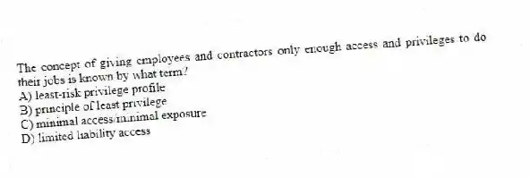 The concept of giving employees and contractors only enough access and privileges to do their jobs is known by what term?
A) least-risk privilege profile
B) principle of least privilege
C) minimal access/minimal exposure
D) limited liability access