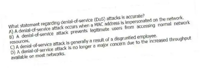 What statement regarding denial-of-service (DoS) attacks is accurate?
A) A denial-of-service attack occurs when a MAC address is impersonated on the network.
B) A denial-of-service attack prevents legitimate users from accessing normal network resources.
C) A denial-of-service attack is generally a result of a disgruntled employee.
D) A denial-of-service attack is no longer a major concern due to the increased throughput available on most networks.