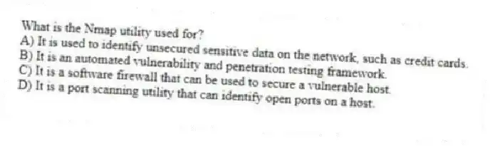 What is the Nmap utility used for?
A) It is used to identify unsecured sensitive data on the network, such as credit cards.
B) It is an automated vulnerability and penetration testing framework.
C) It is a software firewall that can be used to secure a vulnerable host.
D) It is a port scanning utility that can identify open ports on a host.