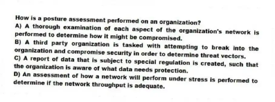 How is a posture assessment performed on an organization?
A) A thorough examination of each aspect of the organization's network is performed to determine how it might be compromised.
B) A third party organization is tasked with attempting to break into the organization and compromise security in order to determine threat vectors.
C) A report of data that is subject to special regulation is created, such that the organization is aware of what data needs protection.
D) An assessment of how a network will perform under stress is performed to determine if the network throughput is adequate.