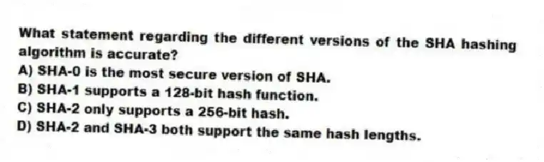 What statement regarding the different versions of the SHA hashing algorithm is accurate?
A) SHA-0 is the most secure version of SHA.
B) SHA-1 supports a 128-bit hash function.
C) SHA-2 only supports a 256-bit hash.
D) SHA-2 and SHA-3 both support the same hash lengths.