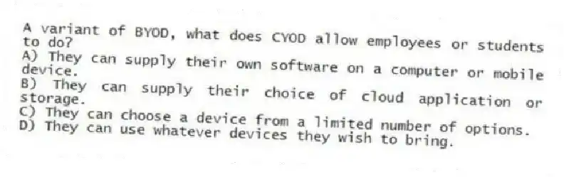 A variant of BYOD, what does CYOD allow employees or students to do?
A) They can supply their own software on a computer or mobile device.
B) They can supply their choice of cloud application or storage.
C) They can choose a device from a limited number of options.
D) They can use whatever devices they wish to bring.