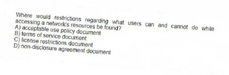 Where would restrictions regarding what users can and cannot do while accessing a network's resources be found?
A) acceptable use policy document
B) terms of service document
C) license restrictions document
D) non-disclosure agreement document