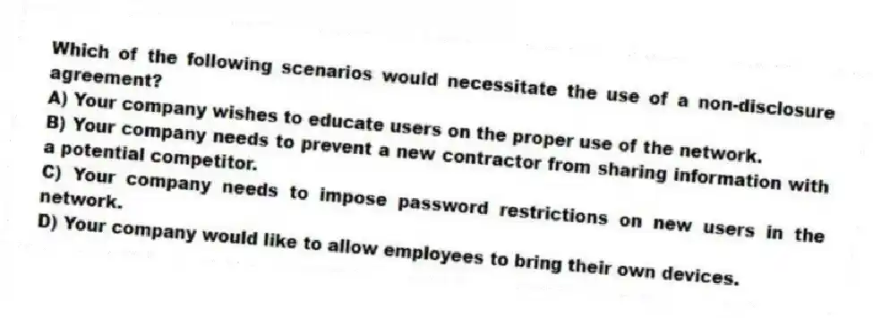 Which of the following scenarios would necessitate the use of a non-disclosure agreement?
A) Your company wishes to educate users on the proper use of the network.
B) Your company needs to prevent a new contractor from sharing information with a potential competitor.
C) Your company needs to impose password restrictions on new users in the network.
D) Your company would like to allow employees to bring their own devices.
