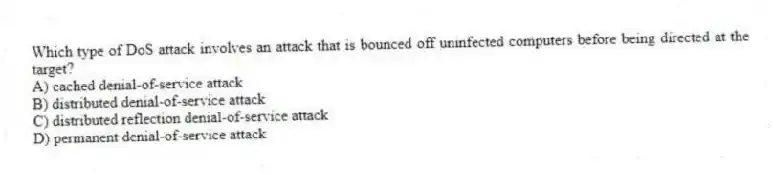Which type of DoS attack involves an attack that is bounced off uninfected computers before being directed at the target?
A) cached denial-of-service attack
B) distributed denial-of-service attack
C) distributed reflection denial-of-service attack
D) permanent denial-of-service attack